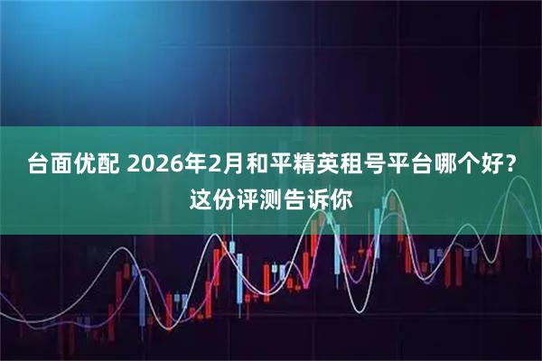 台面优配 2026年2月和平精英租号平台哪个好？这份评测告诉你