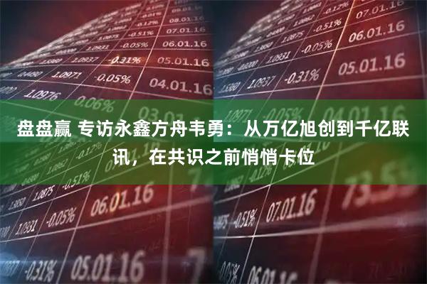 盘盘赢 专访永鑫方舟韦勇：从万亿旭创到千亿联讯，在共识之前悄悄卡位