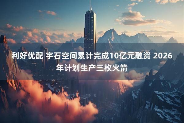 利好优配 宇石空间累计完成10亿元融资 2026年计划生产三枚火箭