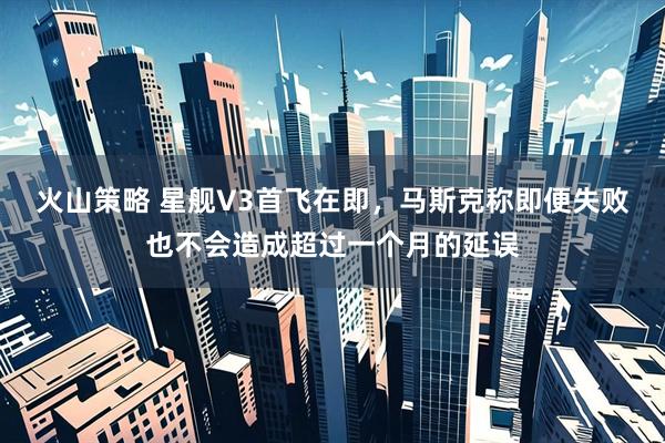 火山策略 星舰V3首飞在即，马斯克称即便失败也不会造成超过一个月的延误