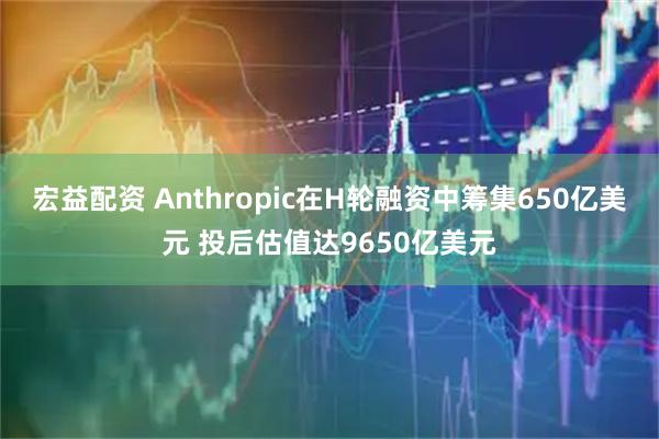 宏益配资 Anthropic在H轮融资中筹集650亿美元 投后估值达9650亿美元