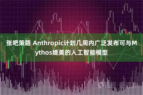 张吧策路 Anthropic计划几周内广泛发布可与Mythos媲美的人工智能模型