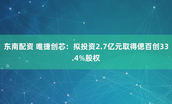 东南配资 唯捷创芯：拟投资2.7亿元取得偲百创33.4%股权