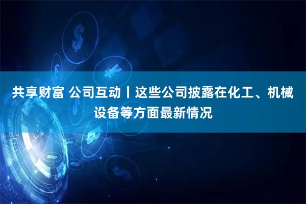 共享财富 公司互动丨这些公司披露在化工、机械设备等方面最新情况