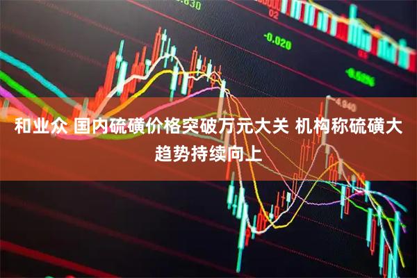 和业众 国内硫磺价格突破万元大关 机构称硫磺大趋势持续向上