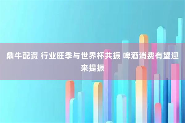 鼎牛配资 行业旺季与世界杯共振 啤酒消费有望迎来提振