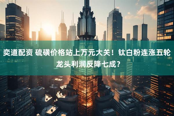 奕道配资 硫磺价格站上万元大关！钛白粉连涨五轮 龙头利润反降七成？