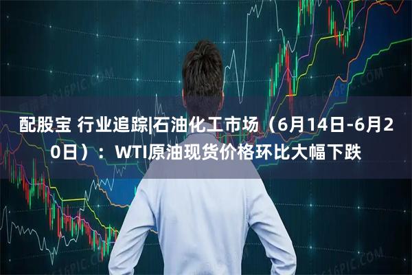 配股宝 行业追踪|石油化工市场（6月14日-6月20日）：WTI原油现货价格环比大幅下跌