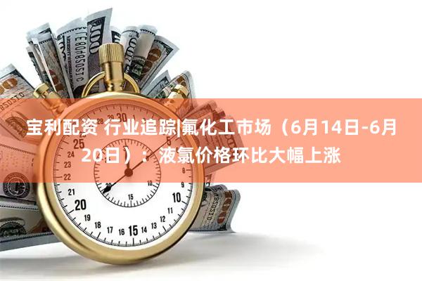 宝利配资 行业追踪|氟化工市场（6月14日-6月20日）：液氯价格环比大幅上涨