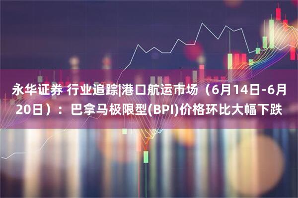 永华证券 行业追踪|港口航运市场（6月14日-6月20日）：巴拿马极限型(BPI)价格环比大幅下跌