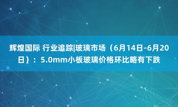 辉煌国际 行业追踪|玻璃市场（6月14日-6月20日）：5.0mm小板玻璃价格环比略有下跌