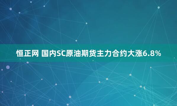 恒正网 国内SC原油期货主力合约大涨6.8%