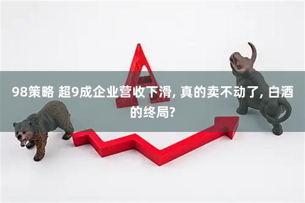 98策略 超9成企业营收下滑, 真的卖不动了, 白酒的终局?