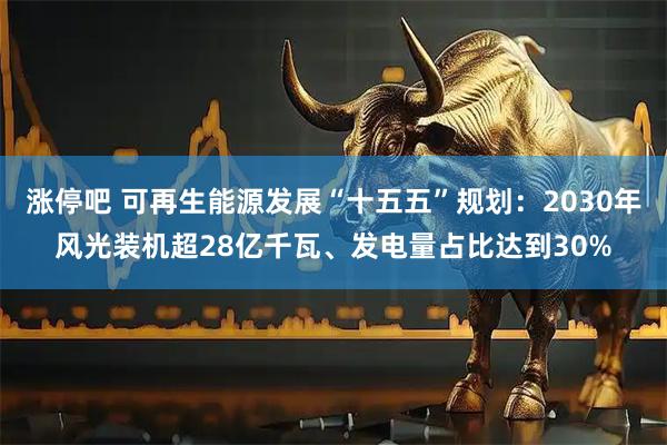 涨停吧 可再生能源发展“十五五”规划:2030年风光装机超28亿千瓦、发电量占比达到30%