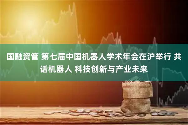 国融资管 第七届中国机器人学术年会在沪举行 共话机器人 科技创新与产业未来