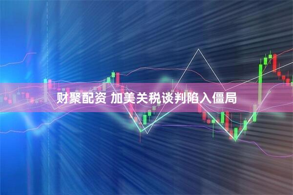 财聚配资 加美关税谈判陷入僵局