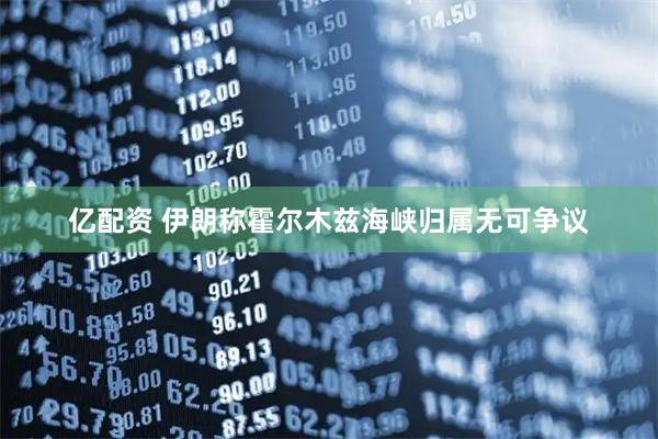 亿配资 伊朗称霍尔木兹海峡归属无可争议