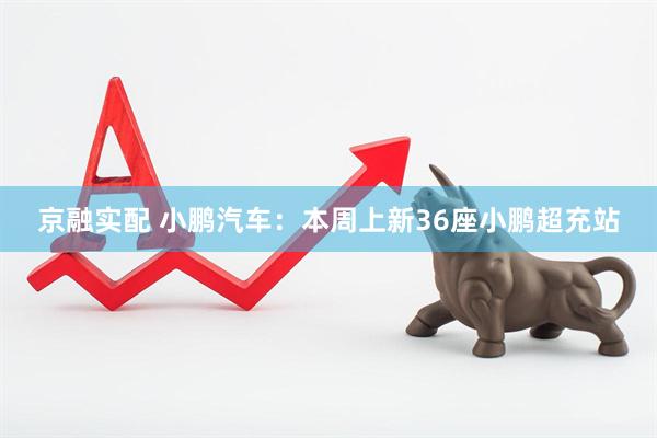 京融实配 小鹏汽车：本周上新36座小鹏超充站